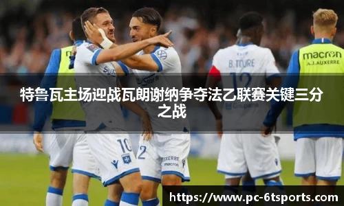 特鲁瓦主场迎战瓦朗谢纳争夺法乙联赛关键三分之战